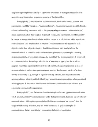 10
recipients regarding the advisability of a particular investment or management decision with
respect to securities or other investment property of the plan or IRA.
Paragraph (b)(1) describes when a communication, based on its context, content, and
presentation, would be viewed as a “recommendation,” a fundamental element in establishing the
existence of fiduciary investment advice. Paragraph (b)(1) provides that “recommendation”
means a communication that, based on its content, context, and presentation, would reasonably
be viewed as a suggestion that the advice recipient engage in or refrain from taking a particular
course of action. The determination of whether a “recommendation” has been made is an
objective rather than subjective inquiry. In addition, the more individually tailored the
communication is to a specific advice recipient or recipients about, for example, a security,
investment property, or investment strategy, the more likely the communication will be viewed
as a recommendation. Providing a selective list of securities as appropriate for an advice
recipient would be a recommendation as to the advisability of acquiring securities even if no
recommendation is made with respect to any one security. Furthermore, a series of actions,
directly or indirectly (e.g., through or together with any affiliate), that may not constitute
recommendations when viewed individually may amount to a recommendation when considered
in the aggregate. It also makes no difference whether the communication was initiated by a
person or a computer software program.
Paragraph (b)(2) sets forth non-exhaustive examples of certain types of communications
which generally are not “recommendations” under that definition and, therefore, are not fiduciary
communications. Although the proposal classified these examples as “carve-outs” from the
scope of the fiduciary definition, they are better understood as specific examples of
communications that are non-fiduciary because they fall short of constituting
 