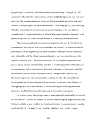 100
plan participant or beneficiary will not be considered a plan fiduciary. Paragraph (b)(2)(ii)
additionally makes clear that certain common activities that platform providers may carry out to
assist plan fiduciaries in selecting and monitoring the investment alternatives that they make
available to plan participants are not recommendations. Under paragraph (b)(2)(ii), identifying
offered investment alternatives meeting objective criteria specified by the plan fiduciary,
responding to RFPs, or providing objective financial data regarding available alternatives to the
plan fiduciary would not cause a platform provider to be a fiduciary investment adviser.
These two paragraphs address certain common practices that have developed with the
growth of participant-directed individual account plans and recognize circumstances where the
platform provider and the plan fiduciary clearly understand that the provider has financial or
other relationships with the offered investment alternatives and is not purporting to provide
impartial investment advice. They also accommodate the fact that platform providers often
provide general financial information that falls short of constituting actual investment advice or
recommendations, such as information on the historic performance of asset classes and of the
investment alternatives available through the provider. The provisions also reflect the
Department’s agreement with commenters that a platform provider who merely identifies
investment alternatives using objective third-party criteria (e.g., expense ratios, fund size, or
asset type specified by the plan fiduciary) to assist in selecting and monitoring investment
alternatives should not be considered to be making investment recommendations.
As an initial matter, while the provisions in paragraphs (b)(2)(i) and (b)(2)(ii) of the final
rule are intended to facilitate the effective and efficient operation of plans by plan sponsors, plan
fiduciaries and plan service providers, the Department reiterates its longstanding view, recently
codified in 29 CFR 2550.404a-5(f) and 2550.404c-1(d)(2)(iv) (2010), that ERISA plan
 
