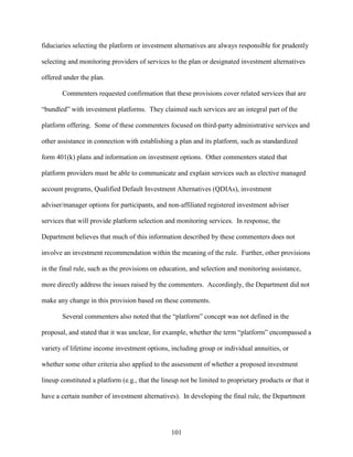 101
fiduciaries selecting the platform or investment alternatives are always responsible for prudently
selecting and monitoring providers of services to the plan or designated investment alternatives
offered under the plan.
Commenters requested confirmation that these provisions cover related services that are
“bundled” with investment platforms. They claimed such services are an integral part of the
platform offering. Some of these commenters focused on third-party administrative services and
other assistance in connection with establishing a plan and its platform, such as standardized
form 401(k) plans and information on investment options. Other commenters stated that
platform providers must be able to communicate and explain services such as elective managed
account programs, Qualified Default Investment Alternatives (QDIAs), investment
adviser/manager options for participants, and non-affiliated registered investment adviser
services that will provide platform selection and monitoring services. In response, the
Department believes that much of this information described by these commenters does not
involve an investment recommendation within the meaning of the rule. Further, other provisions
in the final rule, such as the provisions on education, and selection and monitoring assistance,
more directly address the issues raised by the commenters. Accordingly, the Department did not
make any change in this provision based on these comments.
Several commenters also noted that the “platform” concept was not defined in the
proposal, and stated that it was unclear, for example, whether the term “platform” encompassed a
variety of lifetime income investment options, including group or individual annuities, or
whether some other criteria also applied to the assessment of whether a proposed investment
lineup constituted a platform (e.g., that the lineup not be limited to proprietary products or that it
have a certain number of investment alternatives). In developing the final rule, the Department
 
