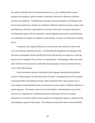 102
has neither limited the type of investment alternatives (e.g., by excluding lifetime income
products) nor mandated a specific number of alternatives that may be offered by a platform
provider on its platforms. The Department anticipates that the marketplace will influence both
the investment alternatives and the size of platforms offered by platform providers to plans while
plan fiduciaries retain their responsibility for selection of their plan’s investment alternatives.
The Department agrees with the commenters’ acknowledgement that specific recommendations
as to underlying investments on a platform would continue, of course, to be fiduciary investment
advice.
Commenters also sought clarification as to the persons who could rely on both of the
carve-outs relating to platform providers. As finalized by the Department, the language of the
provisions in paragraphs (b)(2)(i) and (b)(2)(ii) of the final rule does not categorize or limit the
persons who are engaged in the activities or communications. The language of these provisions
deals with the activities themselves rather than classifying types of service providers that may
evolve with market changes.
Some commenters requested clarification of the language requiring that the platform
must be “without regard to the individual needs of the plan” in paragraph (b)(3) of the proposal.
Commenters believe that platform providers often beneficially offer to plan sponsors one or
more sample investment platforms that are tailored to the needs of plans in different industries or
market segments. They believe some level of customization or individualization (an act they
referred to as “segmentation”) should be permitted as offering the full array of product
alternatives to every plan could be counter-productive to helping plan sponsors, especially in the
small employer segment of the market. The commenters claimed that these winnowed bundles
 