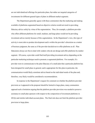 103
are not individualized offerings for particular plans, but rather are targeted categories of
investments for different general types of plans in different market segments.
The Department generally agrees with these commenters that the marketing and making
available of platforms segmented based on objective criteria would not result in providing
fiduciary advice solely by virtue of the segmentation. Thus, for example, a platform provider
who offers different platforms for small, medium, and large plans would not be providing
investment advice merely because of this segmentation. In the Department’s view, this type of
activity is more akin to product development and is within the provider’s discretion as a matter
of business judgment, the same as if the provider decided not to offer platforms at all. Plan
fiduciaries always are free to deal with vendors who do not design and offer platforms by market
segment. Of course, a provider could find itself providing investment advice depending on the
particular marketing technique used to promote a segmented platform. For example, if a
provider were to communicate to the plan fiduciary of a small plan that a particular platform has
been designed for small plans in general, and is appropriate for this plan in particular, the
communication would likely constitute advice based on the individual needs of the plan and,
therefore, very likely would be considered a recommendation.
In response to the Department’s request for comment on whether the platform provider
provision as it appeared in the proposal should be limited to large plans, many commenters
opposed such a limitation arguing that the platform provider provision was needed to preserve
assistance to small plan sponsors with respect to the composition of investment platforms in
401(k) and similar individual account plans. The final rule does not limit the platform provider
provision to large plans.
 