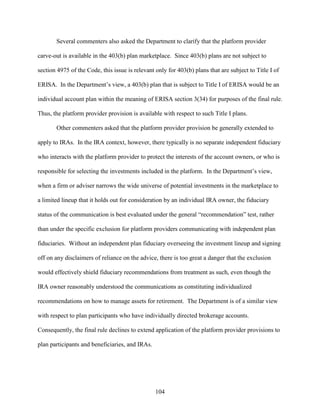 104
Several commenters also asked the Department to clarify that the platform provider
carve-out is available in the 403(b) plan marketplace. Since 403(b) plans are not subject to
section 4975 of the Code, this issue is relevant only for 403(b) plans that are subject to Title I of
ERISA. In the Department’s view, a 403(b) plan that is subject to Title I of ERISA would be an
individual account plan within the meaning of ERISA section 3(34) for purposes of the final rule.
Thus, the platform provider provision is available with respect to such Title I plans.
Other commenters asked that the platform provider provision be generally extended to
apply to IRAs. In the IRA context, however, there typically is no separate independent fiduciary
who interacts with the platform provider to protect the interests of the account owners, or who is
responsible for selecting the investments included in the platform. In the Department’s view,
when a firm or adviser narrows the wide universe of potential investments in the marketplace to
a limited lineup that it holds out for consideration by an individual IRA owner, the fiduciary
status of the communication is best evaluated under the general “recommendation” test, rather
than under the specific exclusion for platform providers communicating with independent plan
fiduciaries. Without an independent plan fiduciary overseeing the investment lineup and signing
off on any disclaimers of reliance on the advice, there is too great a danger that the exclusion
would effectively shield fiduciary recommendations from treatment as such, even though the
IRA owner reasonably understood the communications as constituting individualized
recommendations on how to manage assets for retirement. The Department is of a similar view
with respect to plan participants who have individually directed brokerage accounts.
Consequently, the final rule declines to extend application of the platform provider provisions to
plan participants and beneficiaries, and IRAs.
 