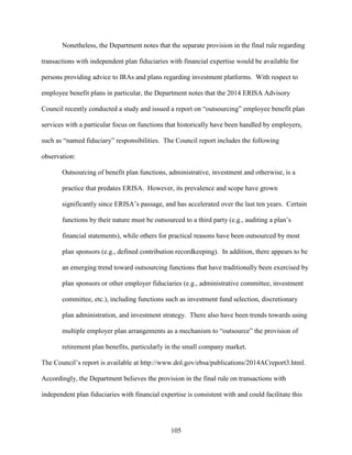 105
Nonetheless, the Department notes that the separate provision in the final rule regarding
transactions with independent plan fiduciaries with financial expertise would be available for
persons providing advice to IRAs and plans regarding investment platforms. With respect to
employee benefit plans in particular, the Department notes that the 2014 ERISA Advisory
Council recently conducted a study and issued a report on “outsourcing” employee benefit plan
services with a particular focus on functions that historically have been handled by employers,
such as “named fiduciary” responsibilities. The Council report includes the following
observation:
Outsourcing of benefit plan functions, administrative, investment and otherwise, is a
practice that predates ERISA. However, its prevalence and scope have grown
significantly since ERISA’s passage, and has accelerated over the last ten years. Certain
functions by their nature must be outsourced to a third party (e.g., auditing a plan’s
financial statements), while others for practical reasons have been outsourced by most
plan sponsors (e.g., defined contribution recordkeeping). In addition, there appears to be
an emerging trend toward outsourcing functions that have traditionally been exercised by
plan sponsors or other employer fiduciaries (e.g., administrative committee, investment
committee, etc.), including functions such as investment fund selection, discretionary
plan administration, and investment strategy. There also have been trends towards using
multiple employer plan arrangements as a mechanism to “outsource” the provision of
retirement plan benefits, particularly in the small company market.
The Council’s report is available at http://www.dol.gov/ebsa/publications/2014ACreport3.html.
Accordingly, the Department believes the provision in the final rule on transactions with
independent plan fiduciaries with financial expertise is consistent with and could facilitate this
 