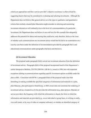 108
criteria are appropriate and that a service provider’s objective assistance is often critical by
suggesting factors that may be considered in evaluating and selecting investments. Although the
Department does not believe that general advice as to the types to qualitative and quantitative
criteria that similarly situated plan fiduciaries might consider in selecting and monitoring
investment alternatives will ordinarily rise to the level of a recommendation of a particular
investment, the Department does not believe it can craft text for this example that adequately
addresses the potential for abuse and steering that could arise, and, therefore, believes the issue
of whether such communications are investment advice would best be left to an examination on a
case-by-case basis under the definition of recommendation provided by paragraph (b)(1) and
educational communications under paragraphs (b)(2)(iii) and (b)(2)(iv).
(ii) Investment Education
The proposal under paragraph (b)(6) carved out investment education from the definition
of investment advice. Paragraph (b)(6) of the proposal incorporated much of the Department’s
earlier Interpretive Bulletin, 29 CFR 2509.96-1 (IB 96-1), issued in 1996, but with important
exceptions relating to communications regarding specific investment options available under the
plan or IRA. Consistent with IB 96-1, paragraph (b)(6) of the proposal made clear that
furnishing or making available the specified categories of information and materials to a plan,
plan fiduciary, plan participant or beneficiary, or IRA owner does not constitute the rendering of
investment advice, irrespective of who provides the information (e.g., plan sponsor, fiduciary or
service provider), the frequency with which the information is shared, the form in which the
information and materials are provided (e.g., on an individual or group basis, in writing or orally,
via a call center, or by way of video or computer software), or whether an identified category of
 