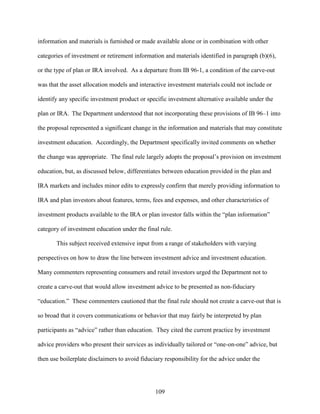 109
information and materials is furnished or made available alone or in combination with other
categories of investment or retirement information and materials identified in paragraph (b)(6),
or the type of plan or IRA involved. As a departure from IB 96-1, a condition of the carve-out
was that the asset allocation models and interactive investment materials could not include or
identify any specific investment product or specific investment alternative available under the
plan or IRA. The Department understood that not incorporating these provisions of IB 96–1 into
the proposal represented a significant change in the information and materials that may constitute
investment education. Accordingly, the Department specifically invited comments on whether
the change was appropriate. The final rule largely adopts the proposal’s provision on investment
education, but, as discussed below, differentiates between education provided in the plan and
IRA markets and includes minor edits to expressly confirm that merely providing information to
IRA and plan investors about features, terms, fees and expenses, and other characteristics of
investment products available to the IRA or plan investor falls within the “plan information”
category of investment education under the final rule.
This subject received extensive input from a range of stakeholders with varying
perspectives on how to draw the line between investment advice and investment education.
Many commenters representing consumers and retail investors urged the Department not to
create a carve-out that would allow investment advice to be presented as non-fiduciary
“education.” These commenters cautioned that the final rule should not create a carve-out that is
so broad that it covers communications or behavior that may fairly be interpreted by plan
participants as “advice” rather than education. They cited the current practice by investment
advice providers who present their services as individually tailored or “one-on-one” advice, but
then use boilerplate disclaimers to avoid fiduciary responsibility for the advice under the
 