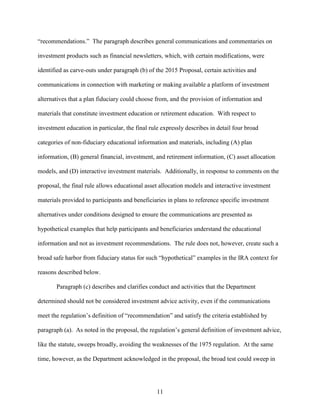 11
“recommendations.” The paragraph describes general communications and commentaries on
investment products such as financial newsletters, which, with certain modifications, were
identified as carve-outs under paragraph (b) of the 2015 Proposal, certain activities and
communications in connection with marketing or making available a platform of investment
alternatives that a plan fiduciary could choose from, and the provision of information and
materials that constitute investment education or retirement education. With respect to
investment education in particular, the final rule expressly describes in detail four broad
categories of non-fiduciary educational information and materials, including (A) plan
information, (B) general financial, investment, and retirement information, (C) asset allocation
models, and (D) interactive investment materials. Additionally, in response to comments on the
proposal, the final rule allows educational asset allocation models and interactive investment
materials provided to participants and beneficiaries in plans to reference specific investment
alternatives under conditions designed to ensure the communications are presented as
hypothetical examples that help participants and beneficiaries understand the educational
information and not as investment recommendations. The rule does not, however, create such a
broad safe harbor from fiduciary status for such “hypothetical” examples in the IRA context for
reasons described below.
Paragraph (c) describes and clarifies conduct and activities that the Department
determined should not be considered investment advice activity, even if the communications
meet the regulation’s definition of “recommendation” and satisfy the criteria established by
paragraph (a). As noted in the proposal, the regulation’s general definition of investment advice,
like the statute, sweeps broadly, avoiding the weaknesses of the 1975 regulation. At the same
time, however, as the Department acknowledged in the proposal, the broad test could sweep in
 