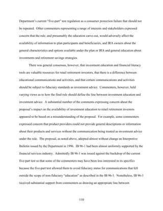 110
Department’s current “five-part” test regulation as a consumer protection failure that should not
be repeated. Other commenters representing a range of interests and stakeholders expressed
concern that the rule, and presumably the education carve-out, would adversely affect the
availability of information to plan participants and beneficiaries, and IRA owners about the
general characteristics and options available under the plan or IRA and general education about
investments and retirement savings strategies.
There was general consensus, however, that investment education and financial literacy
tools are valuable resources for retail retirement investors, that there is a difference between
educational communications and activities, and that certain communications and activities
should be subject to fiduciary standards as investment advice. Commenters, however, held
varying views as to how the final rule should define the line between investment education and
investment advice. A substantial number of the comments expressing concern about the
proposal’s impact on the availability of investment education to retail retirement investors
appeared to be based on a misunderstanding of the proposal. For example, some commenters
expressed concern that product providers could not provide general descriptions or information
about their products and services without the communication being treated as investment advice
under the rule. The proposal, as noted above, adopted almost without change an Interpretive
Bulletin issued by the Department in 1996. IB 96-1 had been almost uniformly supported by the
financial services industry. Admittedly IB 96-1 was issued against the backdrop of the current
five-part test so that some of the commenters may have been less interested in its specifics
because the five-part test allowed them to avoid fiduciary status for communications that fell
outside the scope of non-fiduciary “education” as described in the IB 96-1. Nonetheless, IB 96-1
received substantial support from commenters as drawing an appropriate line between
 