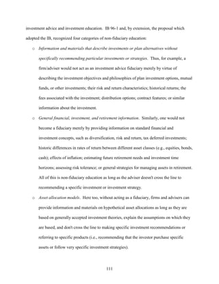 111
investment advice and investment education. IB 96-1 and, by extension, the proposal which
adopted the IB, recognized four categories of non-fiduciary education:
o Information and materials that describe investments or plan alternatives without
specifically recommending particular investments or strategies. Thus, for example, a
firm/adviser would not act as an investment advice fiduciary merely by virtue of
describing the investment objectives and philosophies of plan investment options, mutual
funds, or other investments; their risk and return characteristics; historical returns; the
fees associated with the investment; distribution options; contract features; or similar
information about the investment.
o General financial, investment, and retirement information. Similarly, one would not
become a fiduciary merely by providing information on standard financial and
investment concepts, such as diversification, risk and return, tax deferred investments;
historic differences in rates of return between different asset classes (e.g., equities, bonds,
cash); effects of inflation; estimating future retirement needs and investment time
horizons; assessing risk tolerance; or general strategies for managing assets in retirement.
All of this is non-fiduciary education as long as the adviser doesn't cross the line to
recommending a specific investment or investment strategy.
o Asset allocation models. Here too, without acting as a fiduciary, firms and advisers can
provide information and materials on hypothetical asset allocations as long as they are
based on generally accepted investment theories, explain the assumptions on which they
are based, and don't cross the line to making specific investment recommendations or
referring to specific products (i.e., recommending that the investor purchase specific
assets or follow very specific investment strategies).
 
