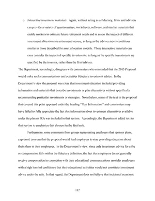 112
o Interactive investment materials. Again, without acting as a fiduciary, firms and advisers
can provide a variety of questionnaires, worksheets, software, and similar materials that
enable workers to estimate future retirement needs and to assess the impact of different
investment allocations on retirement income, as long as the adviser meets conditions
similar to those described for asset allocation models. These interactive materials can
even consider the impact of specific investments, as long as the specific investments are
specified by the investor, rather than the firm/adviser.
The Department, accordingly, disagrees with commenters who contended that the 2015 Proposal
would make such communications and activities fiduciary investment advice. In the
Department’s view the proposal was clear that investment education included providing
information and materials that describe investments or plan alternatives without specifically
recommending particular investments or strategies. Nonetheless, some of the text in the proposal
that covered this point appeared under the heading “Plan Information” and commenters may
have failed to fully appreciate the fact that information about investment alternatives available
under the plan or IRA was included in that section. Accordingly, the Department added text to
that section to emphasize that element in the final rule.
Furthermore, some comments from groups representing employers that sponsor plans,
expressed concern that the proposal would lead employers to stop providing education about
their plans to their employees. In the Department’s view, since only investment advice for a fee
or compensation falls within the fiduciary definition, the fact that employers do not generally
receive compensation in connection with their educational communications provides employers
with a high level of confidence that their educational activities would not constitute investment
advice under the rule. In that regard, the Department does not believe that incidental economic
 