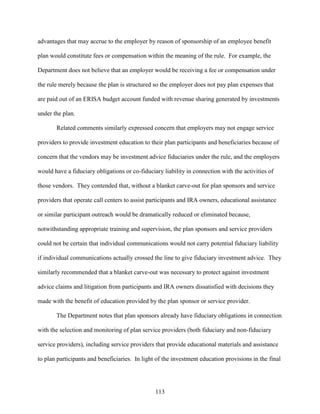 113
advantages that may accrue to the employer by reason of sponsorship of an employee benefit
plan would constitute fees or compensation within the meaning of the rule. For example, the
Department does not believe that an employer would be receiving a fee or compensation under
the rule merely because the plan is structured so the employer does not pay plan expenses that
are paid out of an ERISA budget account funded with revenue sharing generated by investments
under the plan.
Related comments similarly expressed concern that employers may not engage service
providers to provide investment education to their plan participants and beneficiaries because of
concern that the vendors may be investment advice fiduciaries under the rule, and the employers
would have a fiduciary obligations or co-fiduciary liability in connection with the activities of
those vendors. They contended that, without a blanket carve-out for plan sponsors and service
providers that operate call centers to assist participants and IRA owners, educational assistance
or similar participant outreach would be dramatically reduced or eliminated because,
notwithstanding appropriate training and supervision, the plan sponsors and service providers
could not be certain that individual communications would not carry potential fiduciary liability
if individual communications actually crossed the line to give fiduciary investment advice. They
similarly recommended that a blanket carve-out was necessary to protect against investment
advice claims and litigation from participants and IRA owners dissatisfied with decisions they
made with the benefit of education provided by the plan sponsor or service provider.
The Department notes that plan sponsors already have fiduciary obligations in connection
with the selection and monitoring of plan service providers (both fiduciary and non-fiduciary
service providers), including service providers that provide educational materials and assistance
to plan participants and beneficiaries. In light of the investment education provisions in the final
 