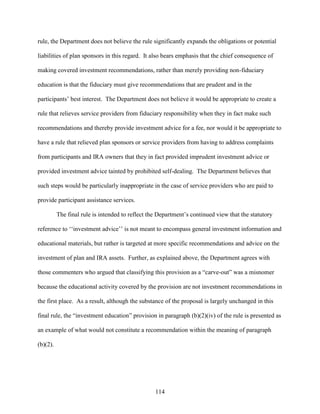 114
rule, the Department does not believe the rule significantly expands the obligations or potential
liabilities of plan sponsors in this regard. It also bears emphasis that the chief consequence of
making covered investment recommendations, rather than merely providing non-fiduciary
education is that the fiduciary must give recommendations that are prudent and in the
participants’ best interest. The Department does not believe it would be appropriate to create a
rule that relieves service providers from fiduciary responsibility when they in fact make such
recommendations and thereby provide investment advice for a fee, nor would it be appropriate to
have a rule that relieved plan sponsors or service providers from having to address complaints
from participants and IRA owners that they in fact provided imprudent investment advice or
provided investment advice tainted by prohibited self-dealing. The Department believes that
such steps would be particularly inappropriate in the case of service providers who are paid to
provide participant assistance services.
The final rule is intended to reflect the Department’s continued view that the statutory
reference to ‘‘investment advice’’ is not meant to encompass general investment information and
educational materials, but rather is targeted at more specific recommendations and advice on the
investment of plan and IRA assets. Further, as explained above, the Department agrees with
those commenters who argued that classifying this provision as a “carve-out” was a misnomer
because the educational activity covered by the provision are not investment recommendations in
the first place. As a result, although the substance of the proposal is largely unchanged in this
final rule, the “investment education” provision in paragraph (b)(2)(iv) of the rule is presented as
an example of what would not constitute a recommendation within the meaning of paragraph
(b)(2).
 
