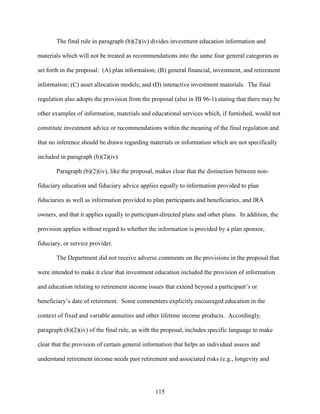 115
The final rule in paragraph (b)(2)(iv) divides investment education information and
materials which will not be treated as recommendations into the same four general categories as
set forth in the proposal: (A) plan information; (B) general financial, investment, and retirement
information; (C) asset allocation models; and (D) interactive investment materials. The final
regulation also adopts the provision from the proposal (also in IB 96-1) stating that there may be
other examples of information, materials and educational services which, if furnished, would not
constitute investment advice or recommendations within the meaning of the final regulation and
that no inference should be drawn regarding materials or information which are not specifically
included in paragraph (b)(2)(iv).
Paragraph (b)(2)(iv), like the proposal, makes clear that the distinction between non-
fiduciary education and fiduciary advice applies equally to information provided to plan
fiduciaries as well as information provided to plan participants and beneficiaries, and IRA
owners, and that it applies equally to participant-directed plans and other plans. In addition, the
provision applies without regard to whether the information is provided by a plan sponsor,
fiduciary, or service provider.
The Department did not receive adverse comments on the provisions in the proposal that
were intended to make it clear that investment education included the provision of information
and education relating to retirement income issues that extend beyond a participant’s or
beneficiary’s date of retirement. Some commenters explicitly encouraged education in the
context of fixed and variable annuities and other lifetime income products. Accordingly,
paragraph (b)(2)(iv) of the final rule, as with the proposal, includes specific language to make
clear that the provision of certain general information that helps an individual assess and
understand retirement income needs past retirement and associated risks (e.g., longevity and
 