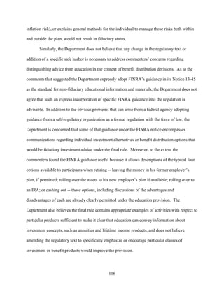 116
inflation risk), or explains general methods for the individual to manage those risks both within
and outside the plan, would not result in fiduciary status.
Similarly, the Department does not believe that any change in the regulatory text or
addition of a specific safe harbor is necessary to address commenters’ concerns regarding
distinguishing advice from education in the context of benefit distribution decisions. As to the
comments that suggested the Department expressly adopt FINRA’s guidance in its Notice 13-45
as the standard for non-fiduciary educational information and materials, the Department does not
agree that such an express incorporation of specific FINRA guidance into the regulation is
advisable. In addition to the obvious problems that can arise from a federal agency adopting
guidance from a self-regulatory organization as a formal regulation with the force of law, the
Department is concerned that some of that guidance under the FINRA notice encompasses
communications regarding individual investment alternatives or benefit distribution options that
would be fiduciary investment advice under the final rule. Moreover, to the extent the
commenters found the FINRA guidance useful because it allows descriptions of the typical four
options available to participants when retiring -- leaving the money in his former employer’s
plan, if permitted; rolling over the assets to his new employer’s plan if available; rolling over to
an IRA; or cashing out -- those options, including discussions of the advantages and
disadvantages of each are already clearly permitted under the education provision. The
Department also believes the final rule contains appropriate examples of activities with respect to
particular products sufficient to make it clear that education can convey information about
investment concepts, such as annuities and lifetime income products, and does not believe
amending the regulatory text to specifically emphasize or encourage particular classes of
investment or benefit products would improve the provision.
 