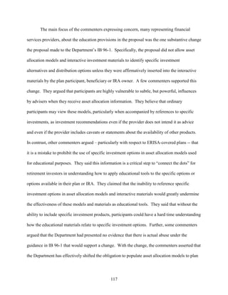 117
The main focus of the commenters expressing concern, many representing financial
services providers, about the education provisions in the proposal was the one substantive change
the proposal made to the Department’s IB 96-1. Specifically, the proposal did not allow asset
allocation models and interactive investment materials to identify specific investment
alternatives and distribution options unless they were affirmatively inserted into the interactive
materials by the plan participant, beneficiary or IRA owner. A few commenters supported this
change. They argued that participants are highly vulnerable to subtle, but powerful, influences
by advisers when they receive asset allocation information. They believe that ordinary
participants may view these models, particularly when accompanied by references to specific
investments, as investment recommendations even if the provider does not intend it as advice
and even if the provider includes caveats or statements about the availability of other products.
In contrast, other commenters argued – particularly with respect to ERISA-covered plans -- that
it is a mistake to prohibit the use of specific investment options in asset allocation models used
for educational purposes. They said this information is a critical step to “connect the dots” for
retirement investors in understanding how to apply educational tools to the specific options or
options available in their plan or IRA. They claimed that the inability to reference specific
investment options in asset allocation models and interactive materials would greatly undermine
the effectiveness of these models and materials as educational tools. They said that without the
ability to include specific investment products, participants could have a hard time understanding
how the educational materials relate to specific investment options. Further, some commenters
argued that the Department had presented no evidence that there is actual abuse under the
guidance in IB 96-1 that would support a change. With the change, the commenters asserted that
the Department has effectively shifted the obligation to populate asset allocation models to plan
 