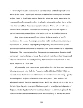 119
be perceived by the investor as an investment recommendation – and far less prone to abuse –
than is an IRA adviser’s discussion of particular asset allocations tied to specific investment
products chosen by the adviser or his firm. In the IRA context, the adviser both presents the
customer with an allocation and populates the allocation with specific products that the adviser
or his firm screened from the entire universe of investments. A broad safe harbor for such
communications could permit advisers to steer customers by effectively making specific
investment recommendations under the guise of education, with no fiduciary protection.
Some commenters proposed different solutions for the presentation of specific
investments to IRA owners. These proposed solutions tried to introduce somewhat analogous
protections for IRA owners as for plan participants by making the identification of specific
investment alternatives contingent on investment platforms selected or approved by independent
third parties. Other commenters sought to eliminate the concern about asset allocation models
and interactive materials being used to steer IRA investors to particular products that generated
better fees for investment providers by requiring the available investment options to be “fee
neutral” or paid for on a fixed basis.
After evaluation of the comments and considerations above, the Department has made the
following adjustments in the final rule. Paragraphs (b)(2)(iv)(C)(4) and (b)(2)(iv)(D)(6) now
provide that asset allocation models and interactive investment materials can identify a specific
investment product or specific alternative available under plans if (1) the alternative is a
designated investment alternative under an employee benefit plan (as described in section 3(3) of
the Act); (2) the alternative is subject to fiduciary oversight by a plan fiduciary independent of
the person who developed or markets the investment alternative or distribution option; (3) the
asset allocation models and interactive investment materials identify all the other designated
 