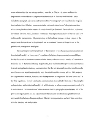 12
some relationships that are not appropriately regarded as fiduciary in nature and that the
Department does not believe Congress intended to cover as fiduciary relationships. Thus,
included in paragraph (c) is a revised version of the “counterparty” carve-out from the proposal
that excludes from fiduciary investment advice communications in arm’s length transactions
with certain plan fiduciaries who are licensed financial professionals (broker-dealers, registered
investment advisers, banks, insurance companies, etc.) or plan fiduciaries who have at least $50
million under management. Other exclusions in the final rule include a revised version of the
swap transaction carve-out in the proposal, and an expanded version of the carve-out in the
proposal for plan sponsor employees.
Because the proposal referred to all of the instances of non-fiduciary communications set
forth in (b)(2) and (c) as “carve-outs,” regardless of whether the communications would have
involved covered recommendations even in the absence of a carve-out, a number of commenters
found the use of the term confusing. In particular, they worried that the provisions could be read
to create an implication that any communication that did not technically meet the conditions of a
specific carve-out would automatically meet the definition of investment advice. This was not
the Department’s intention, however, and the Department no longer uses the term “carve-out” in
the final regulation. Even if a particular communication does not fall within any of the examples
and exclusions set forth in (b)(2) and (c), it will be treated as a fiduciary communication only if it
is an investment “recommendation” of the sort described in paragraphs (a) and (b)(1). All of the
provisions in paragraphs (b) and (c) continue to be subject to conditions designed to draw an
appropriate line between fiduciary and non-fiduciary communications and activities, consistent
with the statutory text and purpose.
 