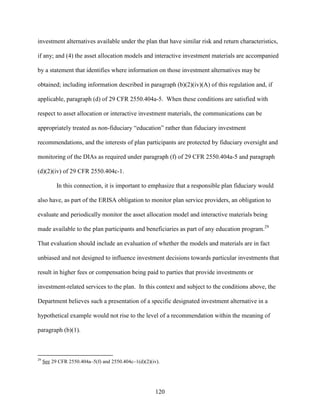 120
investment alternatives available under the plan that have similar risk and return characteristics,
if any; and (4) the asset allocation models and interactive investment materials are accompanied
by a statement that identifies where information on those investment alternatives may be
obtained; including information described in paragraph (b)(2)(iv)(A) of this regulation and, if
applicable, paragraph (d) of 29 CFR 2550.404a-5. When these conditions are satisfied with
respect to asset allocation or interactive investment materials, the communications can be
appropriately treated as non-fiduciary “education” rather than fiduciary investment
recommendations, and the interests of plan participants are protected by fiduciary oversight and
monitoring of the DIAs as required under paragraph (f) of 29 CFR 2550.404a-5 and paragraph
(d)(2)(iv) of 29 CFR 2550.404c-1.
In this connection, it is important to emphasize that a responsible plan fiduciary would
also have, as part of the ERISA obligation to monitor plan service providers, an obligation to
evaluate and periodically monitor the asset allocation model and interactive materials being
made available to the plan participants and beneficiaries as part of any education program.29
That evaluation should include an evaluation of whether the models and materials are in fact
unbiased and not designed to influence investment decisions towards particular investments that
result in higher fees or compensation being paid to parties that provide investments or
investment-related services to the plan. In this context and subject to the conditions above, the
Department believes such a presentation of a specific designated investment alternative in a
hypothetical example would not rise to the level of a recommendation within the meaning of
paragraph (b)(1).
29
See 29 CFR 2550.404a–5(f) and 2550.404c–1(d)(2)(iv).
 