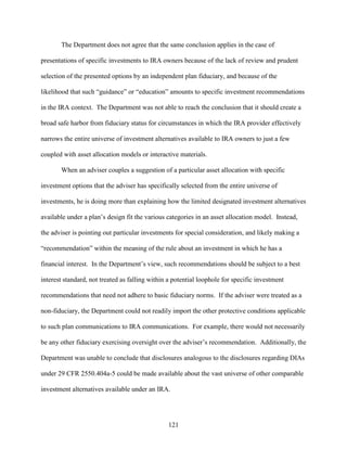121
The Department does not agree that the same conclusion applies in the case of
presentations of specific investments to IRA owners because of the lack of review and prudent
selection of the presented options by an independent plan fiduciary, and because of the
likelihood that such “guidance” or “education” amounts to specific investment recommendations
in the IRA context. The Department was not able to reach the conclusion that it should create a
broad safe harbor from fiduciary status for circumstances in which the IRA provider effectively
narrows the entire universe of investment alternatives available to IRA owners to just a few
coupled with asset allocation models or interactive materials.
When an adviser couples a suggestion of a particular asset allocation with specific
investment options that the adviser has specifically selected from the entire universe of
investments, he is doing more than explaining how the limited designated investment alternatives
available under a plan’s design fit the various categories in an asset allocation model. Instead,
the adviser is pointing out particular investments for special consideration, and likely making a
“recommendation” within the meaning of the rule about an investment in which he has a
financial interest. In the Department’s view, such recommendations should be subject to a best
interest standard, not treated as falling within a potential loophole for specific investment
recommendations that need not adhere to basic fiduciary norms. If the adviser were treated as a
non-fiduciary, the Department could not readily import the other protective conditions applicable
to such plan communications to IRA communications. For example, there would not necessarily
be any other fiduciary exercising oversight over the adviser’s recommendation. Additionally, the
Department was unable to conclude that disclosures analogous to the disclosures regarding DIAs
under 29 CFR 2550.404a-5 could be made available about the vast universe of other comparable
investment alternatives available under an IRA.
 