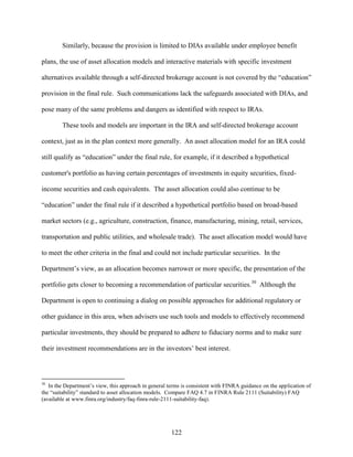 122
Similarly, because the provision is limited to DIAs available under employee benefit
plans, the use of asset allocation models and interactive materials with specific investment
alternatives available through a self-directed brokerage account is not covered by the “education”
provision in the final rule. Such communications lack the safeguards associated with DIAs, and
pose many of the same problems and dangers as identified with respect to IRAs.
These tools and models are important in the IRA and self-directed brokerage account
context, just as in the plan context more generally. An asset allocation model for an IRA could
still qualify as “education” under the final rule, for example, if it described a hypothetical
customer's portfolio as having certain percentages of investments in equity securities, fixed-
income securities and cash equivalents. The asset allocation could also continue to be
“education” under the final rule if it described a hypothetical portfolio based on broad-based
market sectors (e.g., agriculture, construction, finance, manufacturing, mining, retail, services,
transportation and public utilities, and wholesale trade). The asset allocation model would have
to meet the other criteria in the final and could not include particular securities. In the
Department’s view, as an allocation becomes narrower or more specific, the presentation of the
portfolio gets closer to becoming a recommendation of particular securities.30
Although the
Department is open to continuing a dialog on possible approaches for additional regulatory or
other guidance in this area, when advisers use such tools and models to effectively recommend
particular investments, they should be prepared to adhere to fiduciary norms and to make sure
their investment recommendations are in the investors’ best interest.
30
In the Department’s view, this approach in general terms is consistent with FINRA guidance on the application of
the “suitability” standard to asset allocation models. Compare FAQ 4.7 in FINRA Rule 2111 (Suitability) FAQ
(available at www.finra.org/industry/faq-finra-rule-2111-suitability-faq).
 