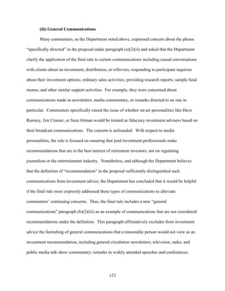 123
(iii) General Communications
Many commenters, as the Department noted above, expressed concern about the phrase
“specifically directed” in the proposal under paragraph (a)(2)(ii) and asked that the Department
clarify the application of the final rule to certain communications including casual conversations
with clients about an investment, distribution, or rollovers; responding to participant inquiries
about their investment options; ordinary sales activities; providing research reports; sample fund
menus; and other similar support activities. For example, they were concerned about
communications made in newsletters, media commentary, or remarks directed to no one in
particular. Commenters specifically raised the issue of whether on-air personalities like Dave
Ramsey, Jim Cramer, or Suze Orman would be treated as fiduciary investment advisers based on
their broadcast communications. The concern is unfounded. With respect to media
personalities, the rule is focused on ensuring that paid investment professionals make
recommendations that are in the best interest of retirement investors, not on regulating
journalism or the entertainment industry. Nonetheless, and although the Department believes
that the definition of “recommendation” in the proposal sufficiently distinguished such
communications from investment advice, the Department has concluded that it would be helpful
if the final rule more expressly addressed these types of communications to alleviate
commenters’ continuing concerns. Thus, the final rule includes a new “general
communications” paragraph (b)(2)(iii) as an example of communications that are not considered
recommendations under the definition. This paragraph affirmatively excludes from investment
advice the furnishing of general communications that a reasonable person would not view as an
investment recommendation, including general circulation newsletters; television, radio, and
public media talk show commentary; remarks in widely attended speeches and conferences;
 