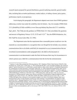 124
research reports prepared for general distribution; general marketing materials; general market
data, including data on market performance, market indices, or trading volumes; price quotes;
performance reports; or prospectuses.
In developing this paragraph, the Department adapted some terms from FINRA guidance
addressing a similar issue under the suitability rules for brokers. See, for example, FINRA Rule
2111 (Suitability) (FAQs available at www.finra.org/industry/faq-finra-rule-2111-suitability-
faq#_edn3). The FAQs provide guidance on FINRA Rule 2111 that consolidates the questions
and answers in Regulatory Notices 12-55, 12-25 and 11-25.31
See also RDM Infodustries, Inc.,
SEC Staff No-Action Letter (Mar. 25, 1996).
The Department notes that the requirement that a reasonable person would not view the
materials as a recommendation is a recognition that even though the list includes very common
communications that we do think could fairly be interpreted to cover communications that are
investment recommendations under paragraph (b)(1), the label on the document or
communication is not determinative under the final rule because there may be circumstances in
which a person uses a label for a communications from the list but the communication
31
Endnote 2 in the FAQs included the following citations: SEC Adoption of Rules Under Section 15(b)(10) of the
Exchange Act, 32 FR 11637, 11638 (Aug. 11, 1967) (noting that the SEC’s now-rescinded suitability rule would not
apply to “general distribution of a market letter, research report or other similar material”); Suitability Requirements
for Transactions in Certain Securities, 54 FR 6693, 6696 (Feb. 14, 1989) (stating that proposed SEC Rule 15c2-6,
which would have required documented suitability determinations for speculative securities, “would not apply to
general advertisements not involving a direct recommendation to the individual”); DBCC v. Kunz, No. C3A960029,
1999 NASD Discip. LEXIS 20, at *63 (NAC July 7, 1999) (stating that, under the facts of the case, the mere
distribution of offering material, without more, did not constitute a recommendation triggering application of the
suitability rule), aff’d, 55 S.E.C. 551, 2002 SEC LEXIS 104 (2002); FINRA Interpretive Letter, Mar. 4, 1997
(“[T]he staff agrees that a reference to an investment company or an offer of investment company shares in an
advertisement or piece of sales literature would not by itself constitute a 'recommendation' for purposes of [the
suitability rule].”). See also Regulatory Notice 10-06, at 3-4 (providing guidance on recommendations made on
blogs and social networking websites); Notice to Members 01-23 (announcing the guiding principles and providing
examples of communications that likely do and do not constitute recommendations); Michael F. Siegel, Exchange
Act Rel. No. 58737, 2008 SEC LEXIS 2459, at *21-27 (Oct. 6, 2008) (applying the guiding principles to the facts of
the case to find a recommendation), aff'd in relevant part, 592 F.3d 147 (D.C. Cir.), cert. denied, 130 S.Ct. 3333
(2010).
 
