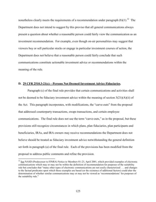 125
nonetheless clearly meets the requirements of a recommendation under paragraph (b)(1).32
The
Department does not intend to suggest by this proviso that all general communications always
present a question about whether a reasonable person could fairly view the communication as an
investment recommendation. For example, even though on-air personalities may suggest that
viewers buy or sell particular stocks or engage in particular investment courses of action, the
Department does not believe that a reasonable person could fairly conclude that such
communications constitute actionable investment advice or recommendations within the
meaning of the rule.
D. 29 CFR 2510.3-21(c) – Persons Not Deemed Investment Advice Fiduciaries.
Paragraph (c) of the final rule provides that certain communications and activities shall
not be deemed to be fiduciary investment advice within the meaning of section 3(21)(A)(ii) of
the Act. This paragraph incorporates, with modifications, the “carve-outs” from the proposal
that addressed counterparty transactions, swaps transactions, and certain employee
communications. The final rule does not use the term “carve-outs,” as in the proposal, but these
provisions still recognize circumstances in which plans, plan fiduciaries, plan participants and
beneficiaries, IRAs, and IRA owners may receive recommendations the Department does not
believe should be treated as fiduciary investment advice notwithstanding the general definition
set forth in paragraph (a) of the final rule. Each of the provisions has been modified from the
proposal to address public comments and refine the provision.
32
See NASD (Predecessor to FINRA) Notice to Members 01-23, April 2001, which provided examples of electronic
communications which may or may not be within the definition of recommendation for purposes of the suitability
rule but concludes that “many other types of electronic communications are not easily characterized . . . and changes
to the factual predicates upon which these examples are based (or the existence of additional factors) could alter the
determination of whether similar communications may or may not be viewed as ‘recommendations’ for purposes of
the suitability rule.”
 