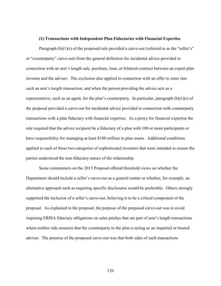 126
(1) Transactions with Independent Plan Fiduciaries with Financial Expertise
Paragraph (b)(1)(i) of the proposed rule provided a carve-out (referred to as the “seller’s”
or “counterparty” carve-out) from the general definition for incidental advice provided in
connection with an arm’s length sale, purchase, loan, or bilateral contract between an expert plan
investor and the adviser. The exclusion also applied in connection with an offer to enter into
such an arm’s length transaction, and when the person providing the advice acts as a
representative, such as an agent, for the plan’s counterparty. In particular, paragraph (b)(1)(i) of
the proposal provided a carve-out for incidental advice provided in connection with counterparty
transactions with a plan fiduciary with financial expertise. As a proxy for financial expertise the
rule required that the advice recipient be a fiduciary of a plan with 100 or more participants or
have responsibility for managing at least $100 million in plan assets. Additional conditions
applied to each of these two categories of sophisticated investors that were intended to ensure the
parties understood the non-fiduciary nature of the relationship.
Some commenters on the 2015 Proposal offered threshold views on whether the
Department should include a seller’s carve-out as a general matter or whether, for example, an
alternative approach such as requiring specific disclosures would be preferable. Others strongly
supported the inclusion of a seller’s carve-out, believing it to be a critical component of the
proposal. As explained in the proposal, the purpose of the proposed carve-out was to avoid
imposing ERISA fiduciary obligations on sales pitches that are part of arm’s length transactions
where neither side assumes that the counterparty to the plan is acting as an impartial or trusted
adviser. The premise of the proposed carve-out was that both sides of such transactions
 