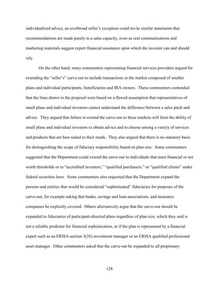 128
individualized advice, an overbroad seller’s exception could invite similar statements that
recommendations are made purely in a sales capacity, even as oral communications and
marketing materials suggest expert financial assistance upon which the investor can and should
rely.
On the other hand, many commenters representing financial services providers argued for
extending the “seller’s” carve-out to include transactions in the market composed of smaller
plans and individual participants, beneficiaries and IRA owners. These commenters contended
that the lines drawn in the proposal were based on a flawed assumption that representatives of
small plans and individual investors cannot understand the difference between a sales pitch and
advice. They argued that failure to extend the carve-out to these markets will limit the ability of
small plans and individual investors to obtain advice and to choose among a variety of services
and products that are best suited to their needs. They also argued that there is no statutory basis
for distinguishing the scope of fiduciary responsibility based on plan size. Some commenters
suggested that the Department could extend the carve-out to individuals that meet financial or net
worth thresholds or to “accredited investors,” “qualified purchasers,” or “qualified clients” under
federal securities laws. Some commenters also requested that the Department expand the
persons and entities that would be considered “sophisticated” fiduciaries for purposes of the
carve-out, for example asking that banks, savings and loan associations, and insurance
companies be explicitly covered. Others alternatively argue that the carve-out should be
expanded to fiduciaries of participant-directed plans regardless of plan size, which they said is
not a reliable predictor for financial sophistication, or if the plan is represented by a financial
expert such as an ERISA section 3(38) investment manager or an ERISA qualified professional
asset manager. Other commenters asked that the carve-out be expanded to all proprietary
 