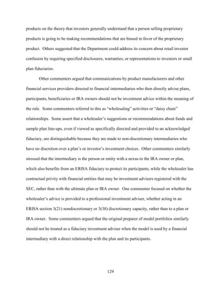 129
products on the theory that investors generally understand that a person selling proprietary
products is going to be making recommendations that are biased in favor of the proprietary
product. Others suggested that the Department could address its concern about retail investor
confusion by requiring specified disclosures, warranties, or representations to investors or small
plan fiduciaries.
Other commenters argued that communications by product manufacturers and other
financial services providers directed to financial intermediaries who then directly advise plans,
participants, beneficiaries or IRA owners should not be investment advice within the meaning of
the rule. Some commenters referred to this as “wholesaling” activities or “daisy chain”
relationships. Some assert that a wholesaler’s suggestions or recommendations about funds and
sample plan line-ups, even if viewed as specifically directed and provided to an acknowledged
fiduciary, are distinguishable because they are made to non-discretionary intermediaries who
have no discretion over a plan’s or investor’s investment choices. Other commenters similarly
stressed that the intermediary is the person or entity with a nexus to the IRA owner or plan,
which also benefits from an ERISA fiduciary to protect its participants, while the wholesaler has
contractual privity with financial entities that may be investment advisers registered with the
SEC, rather than with the ultimate plan or IRA owner. One commenter focused on whether the
wholesaler’s advice is provided to a professional investment adviser, whether acting in an
ERISA section 3(21) nondiscretionary or 3(38) discretionary capacity, rather than to a plan or
IRA owner. Some commenters argued that the original preparer of model portfolios similarly
should not be treated as a fiduciary investment adviser when the model is used by a financial
intermediary with a direct relationship with the plan and its participants.
 