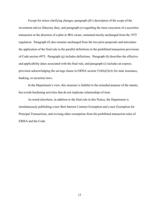 13
Except for minor clarifying changes, paragraph (d)’s description of the scope of the
investment advice fiduciary duty, and paragraph (e) regarding the mere execution of a securities
transaction at the direction of a plan or IRA owner, remained mostly unchanged from the 1975
regulation. Paragraph (f) also remains unchanged from the two prior proposals and articulates
the application of the final rule to the parallel definitions in the prohibited transaction provisions
of Code section 4975. Paragraph (g) includes definitions. Paragraph (h) describes the effective
and applicability dates associated with the final rule, and paragraph (i) includes an express
provision acknowledging the savings clause in ERISA section 514(b)(2)(A) for state insurance,
banking, or securities laws.
In the Department’s view, this structure is faithful to the remedial purpose of the statute,
but avoids burdening activities that do not implicate relationships of trust.
As noted elsewhere, in addition to the final rule in this Notice, the Department is
simultaneously publishing a new Best Interest Contract Exemption and a new Exemption for
Principal Transactions, and revising other exemptions from the prohibited transaction rules of
ERISA and the Code.
 