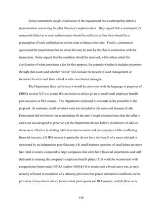130
Some commenters sought elimination of the requirement that counterparties obtain a
representation concerning the plan fiduciary’s sophistication. They argued that a counterparty’s
reasonable belief as to such sophistication should be sufficient or that there should be a
presumption of such sophistication absent clear evidence otherwise. Finally, commenters
questioned the requirement that no direct fee may be paid by the plan in connection with the
transaction. Some argued that the condition should be removed, while others asked for
clarification of what constitutes a fee for this purpose, for example whether it includes payments
through plan assets and whether “direct” fees include the receipt of asset management or
incentive fees received from a fund or other investment manager.
The Department does not believe it would be consistent with the language or purposes of
ERISA section 3(21) to extend this exclusion to advice given to small retail employee benefit
plan investors or IRA owners. The Department explained its rationale in the preamble to the
proposal. In summary, retail investors were not included in this carve-out because (1) the
Department did not believe the relationships fit the arm’s length characteristics that the seller’s
carve-out was designed to preserve; (2) the Department did not believe disclaimers of adviser
status were effective in alerting retail investors to nature and consequences of the conflicting
financial interests; (3) IRA owners in particular do not have the benefit of a menu selected or
monitored by an independent plan fiduciary; (4) small business sponsors of small plans are more
like retail investors compared to large companies that often have financial departments and staff
dedicated to running the company’s employee benefit plans; (5) it would be inconsistent with
congressional intent under ERISA section 408(b)(14) to create such a broad carve-out, as most
recently reflected in enactment of a statutory provision that placed substantial conditions on the
provision of investment advice to individual participants and IRA owners; and (6) there were
 