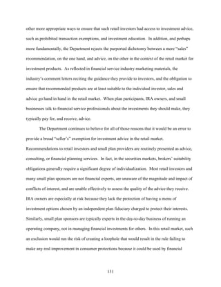 131
other more appropriate ways to ensure that such retail investors had access to investment advice,
such as prohibited transaction exemptions, and investment education. In addition, and perhaps
more fundamentally, the Department rejects the purported dichotomy between a mere “sales”
recommendation, on the one hand, and advice, on the other in the context of the retail market for
investment products. As reflected in financial service industry marketing materials, the
industry’s comment letters reciting the guidance they provide to investors, and the obligation to
ensure that recommended products are at least suitable to the individual investor, sales and
advice go hand in hand in the retail market. When plan participants, IRA owners, and small
businesses talk to financial service professionals about the investments they should make, they
typically pay for, and receive, advice.
The Department continues to believe for all of those reasons that it would be an error to
provide a broad “seller’s” exemption for investment advice in the retail market.
Recommendations to retail investors and small plan providers are routinely presented as advice,
consulting, or financial planning services. In fact, in the securities markets, brokers’ suitability
obligations generally require a significant degree of individualization. Most retail investors and
many small plan sponsors are not financial experts, are unaware of the magnitude and impact of
conflicts of interest, and are unable effectively to assess the quality of the advice they receive.
IRA owners are especially at risk because they lack the protection of having a menu of
investment options chosen by an independent plan fiduciary charged to protect their interests.
Similarly, small plan sponsors are typically experts in the day-to-day business of running an
operating company, not in managing financial investments for others. In this retail market, such
an exclusion would run the risk of creating a loophole that would result in the rule failing to
make any real improvement in consumer protections because it could be used by financial
 