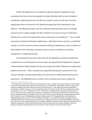133
Further, the Department is not prepared to adopt the approach suggested by some
commenters that the provision be expanded to include individual retail investors through an
accredited or sophisticated investor test that uses wealth as a proxy for the type of investor
sophistication that was the basis for the Department proposing some relationships as non-
fiduciary. The Department agrees with the commenters that argued that merely concluding
someone may be wealthy enough to be able to afford to lose money by reason of bad advice
should not be a reason for treating advice given to that person as non-fiduciary.33
Nor is wealth
necessarily correlated with financial sophistication. Individual investors may have considerable
savings as a result of numerous factors unrelated to financial sophistication, such as a lifetime of
thrift and hard work, inheritance, marriage, business successes unrelated to investment
management, or simple good fortune.
In developing this provision of the final rule, the Department carefully considered the
comments from several financial services providers who argued that the Department’s proposal
violated traditional legal principles that they say recognize the right of businesses to market their
products and services. These comments also argued that the proposal’s protection for retail
investors somehow disrespected the ability of retail investors to differentiate bad advice from
good advice. The Department does not believe these comments have merit or require the
33
The Department continues to believe that a broad based “seller’s” exception for retail investors is not consistent
with recent congressional action, the Pension Protection Act of 2006 (PPA). Specifically, the PPA created a new
statutory exemption that allows fiduciaries giving investment advice to individuals (pension plan participants,
beneficiaries, and IRA owners) to receive compensation from investment vehicles that they recommend in certain
circumstances. 29 U.S.C. 1108(b)(14); 26 U.S.C. 4975(d)(17). Recognizing the risks presented when advisers
receive fees from the investments they recommend to individuals, Congress placed important constraints on such
advice arrangements that are calculated to limit the potential for abuse and self-dealing, including requirements for
fee-leveling or the use of independently certified computer models. The Department has issued regulations
implementing this provision at 29 CFR 2550.408g-1 and 408g-2. Thus, the PPA statutory exemption remains
available to parties that would become investment advice fiduciaries because of the broader definition in this final
rule, and the new and amended administrative exemptions published with this final rule (detailed elsewhere) provide
alternative approaches to allow beneficial investment advice practices that are similarly designed to meet the
statutory requirement that exemptions must be protective of the interests of retirement plan investors.
 