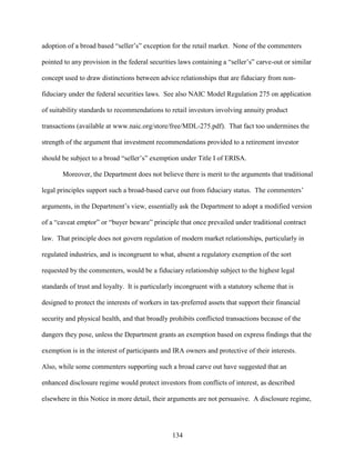 134
adoption of a broad based “seller’s” exception for the retail market. None of the commenters
pointed to any provision in the federal securities laws containing a “seller’s” carve-out or similar
concept used to draw distinctions between advice relationships that are fiduciary from non-
fiduciary under the federal securities laws. See also NAIC Model Regulation 275 on application
of suitability standards to recommendations to retail investors involving annuity product
transactions (available at www.naic.org/store/free/MDL-275.pdf). That fact too undermines the
strength of the argument that investment recommendations provided to a retirement investor
should be subject to a broad “seller’s” exemption under Title I of ERISA.
Moreover, the Department does not believe there is merit to the arguments that traditional
legal principles support such a broad-based carve out from fiduciary status. The commenters’
arguments, in the Department’s view, essentially ask the Department to adopt a modified version
of a “caveat emptor” or “buyer beware” principle that once prevailed under traditional contract
law. That principle does not govern regulation of modern market relationships, particularly in
regulated industries, and is incongruent to what, absent a regulatory exemption of the sort
requested by the commenters, would be a fiduciary relationship subject to the highest legal
standards of trust and loyalty. It is particularly incongruent with a statutory scheme that is
designed to protect the interests of workers in tax-preferred assets that support their financial
security and physical health, and that broadly prohibits conflicted transactions because of the
dangers they pose, unless the Department grants an exemption based on express findings that the
exemption is in the interest of participants and IRA owners and protective of their interests.
Also, while some commenters supporting such a broad carve out have suggested that an
enhanced disclosure regime would protect investors from conflicts of interest, as described
elsewhere in this Notice in more detail, their arguments are not persuasive. A disclosure regime,
 