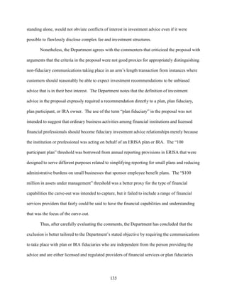 135
standing alone, would not obviate conflicts of interest in investment advice even if it were
possible to flawlessly disclose complex fee and investment structures.
Nonetheless, the Department agrees with the commenters that criticized the proposal with
arguments that the criteria in the proposal were not good proxies for appropriately distinguishing
non-fiduciary communications taking place in an arm’s length transaction from instances where
customers should reasonably be able to expect investment recommendations to be unbiased
advice that is in their best interest. The Department notes that the definition of investment
advice in the proposal expressly required a recommendation directly to a plan, plan fiduciary,
plan participant, or IRA owner. The use of the term “plan fiduciary” in the proposal was not
intended to suggest that ordinary business activities among financial institutions and licensed
financial professionals should become fiduciary investment advice relationships merely because
the institution or professional was acting on behalf of an ERISA plan or IRA. The “100
participant plan” threshold was borrowed from annual reporting provisions in ERISA that were
designed to serve different purposes related to simplifying reporting for small plans and reducing
administrative burdens on small businesses that sponsor employee benefit plans. The “$100
million in assets under management” threshold was a better proxy for the type of financial
capabilities the carve-out was intended to capture, but it failed to include a range of financial
services providers that fairly could be said to have the financial capabilities and understanding
that was the focus of the carve-out.
Thus, after carefully evaluating the comments, the Department has concluded that the
exclusion is better tailored to the Department’s stated objective by requiring the communications
to take place with plan or IRA fiduciaries who are independent from the person providing the
advice and are either licensed and regulated providers of financial services or plan fiduciaries
 