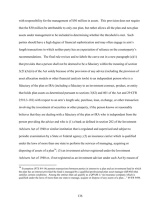 136
with responsibility for the management of $50 million in assets. This provision does not require
that the $50 million be attributable to only one plan, but rather allows all the plan and non-plan
assets under management to be included in determining whether the threshold is met. Such
parties should have a high degree of financial sophistication and may often engage in arm’s
length transactions in which neither party has an expectation of reliance on the counterparty’s
recommendations. The final rule revises and re-labels the carve-out in a new paragraph (c)(1)
that provides that a person shall not be deemed to be a fiduciary within the meaning of section
3(21)(A)(ii) of the Act solely because of the provision of any advice (including the provision of
asset allocation models or other financial analysis tools) to an independent person who is a
fiduciary of the plan or IRA (including a fiduciary to an investment contract, product, or entity
that holds plan assets as determined pursuant to sections 3(42) and 401 of the Act and 29 CFR
2510.3-101) with respect to an arm’s length sale, purchase, loan, exchange, or other transaction
involving the investment of securities or other property, if the person knows or reasonably
believes that they are dealing with a fiduciary of the plan or IRA who is independent from the
person providing the advice and who is (1) a bank as defined in section 202 of the Investment
Advisers Act of 1940 or similar institution that is regulated and supervised and subject to
periodic examination by a State or Federal agency; (2) an insurance carrier which is qualified
under the laws of more than one state to perform the services of managing, acquiring or
disposing of assets of a plan34
; (3) an investment adviser registered under the Investment
Advisers Act of 1940 or, if not registered as an investment adviser under such Act by reason of
34
Exemption (PTE 84-14) permits transactions between parties in interest to a plan and an investment fund in which
the plan has an interest provided the fund is managed by a qualified professional plan asset manager (QPAM) that
satisfies certain conditions. Among the entities that can qualify as a QPAM is “an insurance company which is
qualified under the laws of more than one state to manage, acquire or dispose of any assets of a plan…” 49 FR 9494.
 