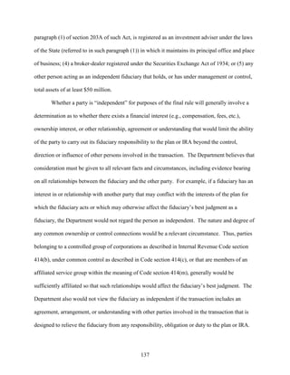 137
paragraph (1) of section 203A of such Act, is registered as an investment adviser under the laws
of the State (referred to in such paragraph (1)) in which it maintains its principal office and place
of business; (4) a broker-dealer registered under the Securities Exchange Act of 1934; or (5) any
other person acting as an independent fiduciary that holds, or has under management or control,
total assets of at least $50 million.
Whether a party is “independent” for purposes of the final rule will generally involve a
determination as to whether there exists a financial interest (e.g., compensation, fees, etc.),
ownership interest, or other relationship, agreement or understanding that would limit the ability
of the party to carry out its fiduciary responsibility to the plan or IRA beyond the control,
direction or influence of other persons involved in the transaction. The Department believes that
consideration must be given to all relevant facts and circumstances, including evidence bearing
on all relationships between the fiduciary and the other party. For example, if a fiduciary has an
interest in or relationship with another party that may conflict with the interests of the plan for
which the fiduciary acts or which may otherwise affect the fiduciary’s best judgment as a
fiduciary, the Department would not regard the person as independent. The nature and degree of
any common ownership or control connections would be a relevant circumstance. Thus, parties
belonging to a controlled group of corporations as described in Internal Revenue Code section
414(b), under common control as described in Code section 414(c), or that are members of an
affiliated service group within the meaning of Code section 414(m), generally would be
sufficiently affiliated so that such relationships would affect the fiduciary’s best judgment. The
Department also would not view the fiduciary as independent if the transaction includes an
agreement, arrangement, or understanding with other parties involved in the transaction that is
designed to relieve the fiduciary from any responsibility, obligation or duty to the plan or IRA.
 