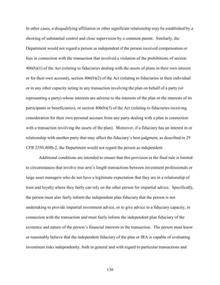 138
In other cases, a disqualifying affiliation or other significant relationship may be established by a
showing of substantial control and close supervision by a common parent. Similarly, the
Department would not regard a person as independent if the person received compensation or
fees in connection with the transaction that involved a violation of the prohibitions of section
406(b)(1) of the Act (relating to fiduciaries dealing with the assets of plans in their own interest
or for their own account), section 406(b)(2) of the Act (relating to fiduciaries in their individual
or in any other capacity acting in any transaction involving the plan on behalf of a party (or
representing a party) whose interests are adverse to the interests of the plan or the interests of its
participants or beneficiaries), or section 406(b)(3) of the Act (relating to fiduciaries receiving
consideration for their own personal account from any party dealing with a plan in connection
with a transaction involving the assets of the plan). Moreover, if a fiduciary has an interest in or
relationship with another party that may affect the fiduciary’s best judgment, as described in 29
CFR 2550.408b-2, the Department would not regard the person as independent.
Additional conditions are intended to ensure that this provision in the final rule is limited
to circumstances that involve true arm’s length transactions between investment professionals or
large asset managers who do not have a legitimate expectation that they are in a relationship of
trust and loyalty where they fairly can rely on the other person for impartial advice. Specifically,
the person must also fairly inform the independent plan fiduciary that the person is not
undertaking to provide impartial investment advice, or to give advice in a fiduciary capacity, in
connection with the transaction and must fairly inform the independent plan fiduciary of the
existence and nature of the person’s financial interests in the transaction. The person must know
or reasonably believe that the independent fiduciary of the plan or IRA is capable of evaluating
investment risks independently, both in general and with regard to particular transactions and
 