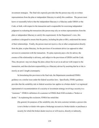139
investment strategies. The final rule expressly provides that the person may rely on written
representations from the plan or independent fiduciary to satisfy this condition. The person must
know or reasonably believe that the independent fiduciary is a fiduciary under ERISA or the
Code, or both, with respect to the transaction and is responsible for exercising independent
judgment in evaluating the transaction (the person may rely on written representations from the
plan or independent fiduciary to satisfy this requirement). In the Department’s view, this
condition is designed to ensure that the parties, including the plan or IRA, understand the nature
of their relationships. Finally, the person must not receive a fee or other compensation directly
from the plan, or plan fiduciary, for the provision of investment advice (as opposed to other
services) in connection with the transaction. If a plan expressly pays a fee for advice, the
essence of the relationship is advisory, and subject to the provisions of ERISA and the Code.
Thus, the person may not charge the plan a direct fee to act as an adviser with respect to the
transaction, and then disclaim responsibility as a fiduciary adviser by asserting that he or she is
merely an arm’s length counterparty.
In formulating this provision in the final rule, the Department considered FINRA
guidance on a similar issue under the federal securities laws. Specifically, FINRA guidance
provides that the suitability rule in federal securities law applies to a broker-dealer’s or registered
representative's recommendation of a security or investment strategy involving a security to a
“customer.” FINRA's definition of a customer in FINRA Rule 0160 excludes a “broker or
dealer.” In explaining this exclusion, FINRA has noted that:
[I]n general, for purposes of the suitability rule, the term customer includes a person who
is not a broker or dealer who opens a brokerage account at a broker-dealer or purchases a
security for which the broker-dealer receives or will receive, directly or indirectly,
 
