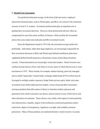 14
C. Benefit-Cost Assessment
Tax-preferred retirement savings, in the form of private-sector, employer-
sponsored retirement plans, such as 401(k) plans, and IRAs, are critical to the retirement
security of most U.S. workers. Investment professionals play an important role in
guiding their investment decisions. However, these professional advisers often are
compensated in ways that create conflicts of interest, which can bias the investment
advice that some render and erode plan and IRA investment results.
Since the Department issued its 1975 rule, the retirement savings market has
profoundly. Individuals, rather than large employers, are increasingly responsible for
their investment decisions as IRAs and 401(k)-type defined contribution plans have
supplanted defined benefit pensions as the primary means of providing retirement
security. Financial products are increasingly varied and complex. Retail investors now
confront myriad choices of how and where to invest, many of which did not exist or were
uncommon in 1975. These include, for example, market-tracking, passively managed
and so-called “target-date” mutual funds; exchange traded funds (ETFs) (which may be
leveraged to multiply market exposure); hedge funds; private equity funds; real estate
investment trusts (both traded and non-traded); various structured debt instruments;
insurance products that offer menus of direct or formulaic market exposures and
guarantees from which consumers can choose; and an extensive array of derivatives and
other alternative investments. These choices vary widely with respect to return potential,
risk characteristics, liquidity, degree of diversification, contractual guarantees and/or
restrictions, degree of transparency, regulatory oversight, and available consumer
protections. Many of these products are marketed directly to retail investors via email,
 