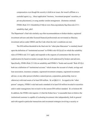 140
compensation even though the security is held at an issuer, the issuer's affiliate or a
custodial agent (e.g., ‘direct application’ business, ‘investment program’ securities, or
private placements), or using another similar arrangement. (footnotes omitted)
FINRA Rule 2111 (Suitability) FAQ at www.finra.org/industry/faq-finra-rule-2111-
suitability-faq#_edn3.
The Department’s final rule similarly says that recommendations to broker-dealers, registered
investment advisers and other licensed financial professionals are not treated as fiduciary
investment advice under ERISA and the Code when the rule’s conditions are met.
The $50 million threshold in the final rule for “other plan fiduciaries” is similarly based
upon the definition of “institutional account” in FINRA rule 4512(c)(3) to which the suitability
rules of FINRA rule 2111 apply and responds to the requests of commenters that the test for
sophistication be based on market concepts that are well understood by brokers and advisers.
Specifically, FINRA Rule 2111(b) on suitability and FINRA’s “books and records” Rule 4512(c)
both use a definition of “institutional account,” which means the account of a bank, savings and
loan association, insurance company, registered investment company, registered investment
adviser, or any other person (whether a natural person, corporation, partnership, trust or
otherwise) with total assets of at least $50 million. Id. at Q&A 8.1. In regard to the “other
person” category, FINRA’s rule had used a standard of at least $10 million invested in securities
and/or under management, but revised it to the current $50 million standard. Id. at footnote 80.
In addition, the FINRA rule requires: (1) that the broker have “a reasonable basis to believe the
institutional customer is capable of evaluating investment risks independently, both in general
and with regard to particular transactions and investment strategies involving a security or
 