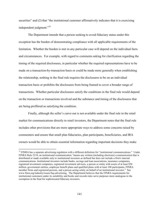 141
securities” and (2) that “the institutional customer affirmatively indicates that it is exercising
independent judgment.”35
The Department intends that a person seeking to avoid fiduciary status under this
exception has the burden of demonstrating compliance with all applicable requirements of the
limitation. Whether the burden is met in any particular case will depend on the individual facts
and circumstances. For example, with regard to comments asking for clarification regarding the
timing of the required disclosures, in particular whether the required representations have to be
made on a transaction-by-transaction basis or could be made more generally when establishing
the relationship, nothing in the final rule requires the disclosures to be on an individual
transaction basis or prohibits the disclosures from being framed to cover a broader range of
transactions. Whether particular disclosures satisfy the conditions in the final rule would depend
on the transaction or transactions involved and the substance and timing of the disclosures that
are being proffered as satisfying the condition.
Finally, although the seller’s carve-out is not available under the final rule in the retail
market for communications directly to retail investors, the Department notes that the final rule
includes other provisions that are more appropriate ways to address some concerns raised by
commenters and ensure that small plan fiduciaries, plan participants, beneficiaries, and IRA
owners would be able to obtain essential information regarding important decisions they make
35
FINRA has a separate advertising regulation with a different definition for “institutional communications.” Under
FINRA Rule 2210, an institutional communication “means any written (including electronic) communication that is
distributed or made available only to institutional investors as defined but does not include a firm's internal
communications. Institutional investors include banks, savings and loan associations, insurance companies,
registered investment companies, registered investment advisors, a person or entity with assets of at least $50
million, government entities, employee benefit plans and qualified plans with at least 100 participants, FINRA
member firms and registered persons, and a person acting solely on behalf of an institutional investor.” See
www.finra.org/industry/issues/faq-advertising. The Department believes that the FINRA requirements for
institutional customers under its suitability and books and records rules serve purposes more analogous to the
exemption in the final for sophisticated fiduciary investors.
 
