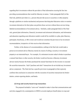 142
regarding their investments without the providers of that information crossing the line into
providing recommendations that would be fiduciary in nature. Under paragraph (b)(2) of the
final rule, platform providers (i.e., persons that provide access to securities or other property
through a platform or similar mechanism) and persons that help plan fiduciaries select or monitor
investment alternatives for their plans can perform those services without those services being
labeled recommendations of investment advice. Similarly, under paragraph (b)(2) of the final
rule, general plan information, financial, investment and retirement information, and information
and education regarding asset allocation models would all be available to a plan, plan fiduciary,
participant, beneficiary, or IRA owner and would not constitute the provision of an investment
recommendation, irrespective of who receives that information.
Further, in the absence of a recommendation, nothing in the final rule would make a
person an investment advice fiduciary merely by reason of selling a security or investment
property to an interested buyer. For example, if a retirement investor asked a broker to purchase
a mutual fund share or other security, the broker would not become a fiduciary investment
adviser merely because the broker purchased the mutual fund share for the investor or executed
the securities transaction. Such “purchase and sales” transactions do not include any investment
advice component. The final rule has a specific provision in paragraph (e) that expressly
confirms that conclusion in connection with the execution of securities transactions by broker-
dealers, certain reporting dealers, and banks.
(2) Swap and security-based swap transactions
The proposal included a “carve-out” intended to make it clear that communications and
activities engaged in by counterparties to ERISA-covered employee benefit plans in swap and
 