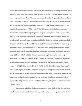 143
security-based swap transactions did not result in the counterparties becoming investment advice
fiduciaries to the plan. As explained in the preamble to the 2015 Proposal, swaps and security-
based swaps are a broad class of financial transactions defined and regulated under amendments
to the Commodity Exchange Act and the Securities Exchange Act of 1934 by the Dodd-Frank
Act. Section 4s(h) of the Commodity Exchange Act (7 U.S.C. 6s(h)) and section 15F of the
Securities Exchange Act of 1934 (15 U.S.C. 78o-10(h) establish similar business conduct
standards for dealers and major participants in swaps or security-based swaps. Special rules
apply for swap and security-based swap transactions involving “special entities,” a term that
includes employee benefit plans covered under ERISA. Under the business conduct standards in
the Commodity Exchange Act as added by the Dodd-Frank Act, swap dealers or major swap
participants that act as counterparties to ERISA plans, must, among other conditions, have a
reasonable basis to believe that the plans have independent representatives who are fiduciaries
under ERISA. 7 U.S.C. 6s(h)(5). Similar requirements apply for security-based swap
transactions. 15 U.S.C 78o-10(h)(4) and (5). The CFTC has issued a final rule to implement
these requirements and the SEC has issued a proposed rule that would cover security-based
swaps. 17 CFR 23.400 to 23.451 (2012); 70 FR 42396 (July 18, 2011). In the Department’s
view, when Congress enacted the swap and security based swap provisions in the Dodd-Frank
Act, including those expressly applicable to ERISA covered plans, Congress did not intend that
engaging in regulated conduct as part of a swap or security-based swap transaction with an
employee benefit plan would give rise to additional fiduciary obligations or restrictions under
Title I of ERISA.
A commenter asked that the Department confirm in the final rule that this provision
includes communications and activities in swaps and security-based swaps that are not cleared
 