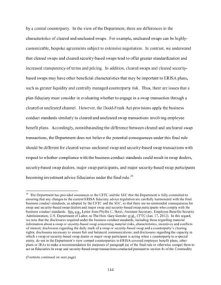 144
by a central counterparty. In the view of the Department, there are differences in the
characteristics of cleared and uncleared swaps. For example, uncleared swaps can be highly-
customizable, bespoke agreements subject to extensive negotiation. In contrast, we understand
that cleared swaps and cleared security-based swaps tend to offer greater standardization and
increased transparency of terms and pricing. In addition, cleared swaps and cleared security-
based swaps may have other beneficial characteristics that may be important to ERISA plans,
such as greater liquidity and centrally managed counterparty risk. Thus, there are issues that a
plan fiduciary must consider in evaluating whether to engage in a swap transaction through a
cleared or uncleared channel. However, the Dodd-Frank Act provisions apply the business
conduct standards similarly to cleared and uncleared swap transactions involving employee
benefit plans. Accordingly, notwithstanding the difference between cleared and uncleared swap
transactions, the Department does not believe the potential consequences under this final rule
should be different for cleared versus uncleared swap and security-based swap transactions with
respect to whether compliance with the business conduct standards could result in swap dealers,
security-based swap dealers, major swap participants, and major security-based swap participants
becoming investment advice fiduciaries under the final rule.36
36
The Department has provided assurances to the CFTC and the SEC that the Department is fully committed to
ensuring that any changes to the current ERISA fiduciary advice regulation are carefully harmonized with the final
business conduct standards, as adopted by the CFTC and the SEC, so that there are no unintended consequences for
swap and security-based swap dealers and major swap and security-based swap participants who comply with the
business conduct standards. See, e.g., Letter from Phyllis C, Borzi, Assistant Secretary, Employee Benefits Security
Administration, U.S. Department of Labor, to The Hon. Gary Gensler et al., CFTC (Jan. 17, 2012). In this regard,
we note that the disclosures required under the business conduct standards, including those regarding material
information about a swap or security-based swap concerning material risks, characteristics, incentives and conflicts
of interest; disclosures regarding the daily mark of a swap or security-based swap and a counterparty’s clearing
rights; disclosures necessary to ensure fair and balanced communications; and disclosures regarding the capacity in
which a swap or security-based swap dealer or major swap participant is acting when a counterparty to a special
entity, do not in the Department’s view compel counterparties to ERISA-covered employee benefit plans, other
plans or IRAs to make a recommendation for purposes of paragraph (a) of the final rule or otherwise compel them to
act as fiduciaries in swap and security-based swap transactions conducted pursuant to section 4s of the Commodity
(Footnote continued on next page)
 