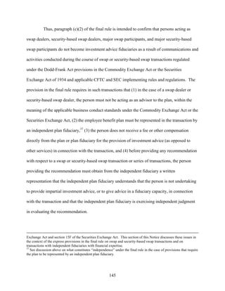 145
Thus, paragraph (c)(2) of the final rule is intended to confirm that persons acting as
swap dealers, security-based swap dealers, major swap participants, and major security-based
swap participants do not become investment advice fiduciaries as a result of communications and
activities conducted during the course of swap or security-based swap transactions regulated
under the Dodd-Frank Act provisions in the Commodity Exchange Act or the Securities
Exchange Act of 1934 and applicable CFTC and SEC implementing rules and regulations. The
provision in the final rule requires in such transactions that (1) in the case of a swap dealer or
security-based swap dealer, the person must not be acting as an advisor to the plan, within the
meaning of the applicable business conduct standards under the Commodity Exchange Act or the
Securities Exchange Act, (2) the employee benefit plan must be represented in the transaction by
an independent plan fiduciary,37
(3) the person does not receive a fee or other compensation
directly from the plan or plan fiduciary for the provision of investment advice (as opposed to
other services) in connection with the transaction, and (4) before providing any recommendation
with respect to a swap or security-based swap transaction or series of transactions, the person
providing the recommendation must obtain from the independent fiduciary a written
representation that the independent plan fiduciary understands that the person is not undertaking
to provide impartial investment advice, or to give advice in a fiduciary capacity, in connection
with the transaction and that the independent plan fiduciary is exercising independent judgment
in evaluating the recommendation.
Exchange Act and section 15F of the Securities Exchange Act. This section of this Notice discusses these issues in
the context of the express provisions in the final rule on swap and security-based swap transactions and on
transactions with independent fiduciaries with financial expertise.
37
See discussion above on what constitutes “independence” under the final rule in the case of provisions that require
the plan to be represented by an independent plan fiduciary.
 