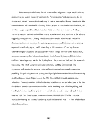 146
Some commenters indicated that the swaps and security-based swaps provision in the
proposal was too narrow because it was limited to “counterparties,” and, accordingly, did not
include other parties with roles in cleared swap or cleared security-based swap transactions. The
commenters said it is common for a clearing firm to provide its customers with information, such
as valuations, pricing and liquidity information that is important to customers in deciding
whether to execute, maintain, or liquidate swap or security-based swap positions, or the collateral
supporting these positions. Clearing firms in this context means members of a derivatives
clearing organization or members of a clearing agency as compared to the derivatives clearing
organization or clearing agency itself. According to this commenter, if clearing firms are
deterred from providing these services due to the risk of being a fiduciary under the final rule,
customers may receive less information and make less-informed decisions, which decisions
could also result in greater risks for the clearing firms. The commenter indicated that as a result,
the clearing role, which Congress considered important, could be compromised. The
Department understands that a central concern of the comments in this area focused on the
possibility that providing valuation, pricing, and liquidity information would constitute fiduciary
investment advice under the provision in the 2015 Proposal that included appraisals and
valuations. As noted elsewhere in this Notice, that provision was not carried forward in the final
rule, but was reserved for future consideration. Thus, providing such valuation, pricing, and
liquidity information would not give rise to potential status as an investment advice fiduciary
under the final rule. Nonetheless, the commenters asked that clearing firms be expressly
included in the swap and security-based swap provision in the final rule. The final rule has been
adjusted accordingly.
 