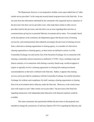 147
The Department, however, is not prepared to include a more open-ended class of “other
similar service providers” in the swap and security-based swap provision in the final rule. It was
not clear from the information submitted by the commenter who requested such an expansion of
the provision who these service providers were, what made them similar to other service
providers listed in the provision, and why there was an issue regarding their activities or
communications giving rise to potential fiduciary investment advice status. For example, based
on the descriptions in the comments, the Department agrees that the provision of clearing
services by, and communications that ordinarily accompany the provision of clearing services
from, a derivatives clearing organization or clearing agency, or a member of a derivatives
clearing organization or clearing agency, as those terms are defined in section 1a of the
Commodity Exchange Act and section 3(a) of the Securities Exchange Act in connection with
clearing a commodity interest transaction as defined in 17 CFR 1.3(yy), including swaps and
futures contracts, or in connection with clearing a security–based swap, would not appear to
require or typically involve a clearing organization or clearing firm making investment
recommendations as that term is defined in the final rule. Rather, it appears that clearing
services can be provided in compliance with the Commodity Exchange Act and the Securities
Exchange Act without such compliance, by itself, causing a clearing organization or clearing
firm to be an investment advice fiduciary under the final rule. Moreover, to the extent issues
arise with respect to such “other similar service providers,” the provision of the final rule
regarding transactions with independent plan fiduciaries with financial expertise would be
available.
This same commenter also questioned whether the provisions in the proposal were
intended to change the conclusions of Advisory Opinion 2013-01A regarding the fiduciary and
 