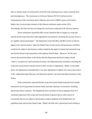 148
party in interest status of certain parties involved in the clearing process, such as clearing firms
and clearinghouses. The conclusions in Advisory Opinion 2013-01A did not involve
interpretations of the investment advice fiduciary provision in ERISA section 3(21)(A)(ii).
Rather, they involved other elements of the fiduciary definition under section 3(21).
Accordingly, the final rule does not change the conclusions expressed in the advisory opinion.
Some commenters argued that IRA owners should be able to engage in a swap and
security-based swap transaction under appropriate circumstances, assuming the account owner is
an “eligible contract participant.” The Department notes that IRAs and IRA owners would not
appear to be “special entities” under the Dodd-Frank Act provisions and transactions with IRAs
would not be subject to the business conduct standards that apply to cleared and uncleared swap
and security-based swap transactions with employee benefit plans. Moreover, for the same
reasons discussed elsewhere in this Notice that the Department declined to adopt a broad
“seller’s” exception for retail retirement investors, the Department does not believe extending the
swap and security-based swap provisions to IRA investors is appropriate. Rather, as described
below, the Department concluded that it was more appropriate to address this issue in the context
of the “independent plan fiduciary with financial expertise” provision described elsewhere in this
Notice.
Some commenters requested that the swap and security-based swap provision include
transactions involving pooled investment funds, and other alternative investments, including
specifically futures contracts. The Department does not believe it has an adequate basis for a
wholesale expansion of the swaps and security-based swap provision to other classes of
investments that are not subject to the business conduct standards in the Dodd-Frank Act
regarding swaps and security-based swaps. Rather, the final rule’s general provision relating to
 