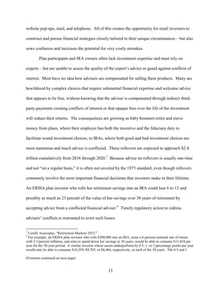 15
website pop-ups, mail, and telephone. All of this creates the opportunity for retail investors to
construct and pursue financial strategies closely tailored to their unique circumstances – but also
sows confusion and increases the potential for very costly mistakes.
Plan participants and IRA owners often lack investment expertise and must rely on
experts – but are unable to assess the quality of the expert’s advice or guard against conflicts of
interest. Most have no idea how advisers are compensated for selling them products. Many are
bewildered by complex choices that require substantial financial expertise and welcome advice
that appears to be free, without knowing that the adviser is compensated through indirect third-
party payments creating conflicts of interest or that opaque fees over the life of the investment
will reduce their returns. The consequences are growing as baby boomers retire and move
money from plans, where their employer has both the incentive and the fiduciary duty to
facilitate sound investment choices, to IRAs, where both good and bad investment choices are
more numerous and much advice is conflicted. These rollovers are expected to approach $2.4
trillion cumulatively from 2016 through 2020.7
Because advice on rollovers is usually one-time
and not “on a regular basis,” it is often not covered by the 1975 standard, even though rollovers
commonly involve the most important financial decisions that investors make in their lifetime.
An ERISA plan investor who rolls her retirement savings into an IRA could lose 6 to 12 and
possibly as much as 23 percent of the value of her savings over 30 years of retirement by
accepting advice from a conflicted financial adviser.8
Timely regulatory action to redress
advisers’ conflicts is warranted to avert such losses.
7
Cerulli Associates, “Retirement Markets 2015.”
8
For example, an ERISA plan investor who rolls $200,000 into an IRA, earns a 6 percent nominal rate of return
with 2.3 percent inflation, and aims to spend down her savings in 30 years, would be able to consume $11,034 per
year for the 30-year period. A similar investor whose assets underperform by 0.5, 1, or 2 percentage points per year
would only be able to consume $10,359, $9,705, or $8,466, respectively, in each of the 30 years. The 0.5 and 1
(Footnote continued on next page)
 